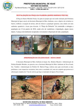 PREFEITURA MUNICIPAL DE IGUAÍ
ESTADO DA BAHIA
Pça Manoel Novaes, nº 08, Centro – Iguaí /BA – Fone: (73) 3271-2101 / 3271-2110
CNPJ.: 13.858.303.0001-91
SECRETARIA MUNICIPAL DE MEIO AMBIENTE
Rua Zacarias Matos, s/n, Bairro Leonel Matos, Sede da APA – Serra do Ouro, Iguaí – Bahia
CEP: 45.280 – 000 Fone: (73) 3271-3048
secambienteiguai@hotmail.com
m
REVITALIZAÇÃO DA PRAÇA DA PALMEIRA (BAIRRO MARINHO FREITAS)
A Praça do Bairro Marinho Freitas, faz parte do projeto que está sendo realizado pela Prefeitura
Municipal de Iguaí, através da Secretaria Municipal de Meio Ambiente, com o objetivo de revitalizar os
bairros, melhorar a recepção de turistas, além de oferecer a população iguaiense, uma cidade com mais
ambientes agradáveis e locais para diversão. A “Praça da Palmeira” foi construída e entregue a
população em 12 de janeiro de 2018, sendo alvo de vandalismo e depredação, alguns meses
depois. A praça está totalmente recuperada e novamente à disposição de toda a população.
ARBORIZAÇÃO DA CICLOVIA IGUAÍ – NOVA CANAÃ
A Secretaria Municipal de Meio Ambiente de Iguaí, Sec. Roberto Macedo e Administração do
Prefeito Ronaldo Motinho, em parceria com a Secretaria Municipal de Meio Ambiente de Nova Canaã,
Sec. Vanildo e Administração do Prefeito Dr. Marival Fraga, realizou uma ação envolvendo as duas
prefeituras e suas respectivas secretarias, bem como a sociedade civil, num ato conjunto que promoveu à
arborização completa dos 7 km de ciclovia que liga os municípios de Iguaí a Nova Canaã.
 
