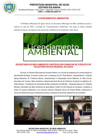 PREFEITURA MUNICIPAL DE IGUAÍ
ESTADO DA BAHIA
Pça Manoel Novaes, nº 08, Centro – Iguaí /BA – Fone: (73) 3271-2101 / 3271-2110
CNPJ.: 13.858.303.0001-91
SECRETARIA MUNICIPAL DE MEIO AMBIENTE
Rua Zacarias Matos, s/n, Bairro Leonel Matos, Sede da APA – Serra do Ouro, Iguaí – Bahia
CEP: 45.280 – 000 Fone: (73) 3271-3048
secambienteiguai@hotmail.com
m
LICENCIAMENTOS AMBIENTAIS
A Prefeitura Municipal de Iguaí através da Secretaria Municipal de Meio Ambiente passou a
realizar no ano de 2019, a emissão de “Licenciamentos Ambientais” dos quais já foram emitidos
inúmeras licenças, em especial a dos postos de combustíveis do munícipio, entre outros.
SECRETARIA DE MEIO AMBIENTE PARTICIPA EM CAMACAN DE CIRCUITO DE
PALESTRAS NO DIA MUNDIAL DA ÁGUA
Ocorreu na Câmara Municipal de Camacan-Bahia, um circuito de palestras em comemoração ao
Dia Mundial da Água. O evento contou com a presença da Drª Tânia Barros, representando o Instituto
Águas Nascente; Dr. Frederico Barros, representando a Cooperação Cerca Atlântica; Sr. Max Carmo,
Secretário de Turismo, Meio Ambiente e Desenvolvimento Rural da Prefeitura de Santa Luzia/Bahia; Dr.
Fábio Ramos – Presidente da Comissão de Meio Ambiente da OAB-BA – Subseção Itabuna; Dr. Roberto
Macedo, Secretário de Meio Ambiente de Iguaí-Bahia; Padre Pio da Paróquia de Camacan, simpático a
todas as causas ambientais e de recursos hídricos; Sargento Muniz da Policia Militar; professores e
alunos da Rede Municipal e Estadual de ensino e pessoas de diversos segmentos da sociedade.
 