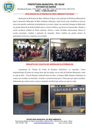 PREFEITURA MUNICIPAL DE IGUAÍ
ESTADO DA BAHIA
Pça Manoel Novaes, nº 08, Centro – Iguaí /BA – Fone: (73) 3271-2101 / 3271-2110
CNPJ.: 13.858.303.0001-91
SECRETARIA MUNICIPAL DE MEIO AMBIENTE
Rua Zacarias Matos, s/n, Bairro Leonel Matos, Sede da APA – Serra do Ouro, Iguaí – Bahia
CEP: 45.280 – 000 Fone: (73) 3271-3048
secambienteiguai@hotmail.com
m
REALIZAÇÃO DA III SEMANA DE MEIO AMBIENTE DE IGUAÍ
Realização da III Semana de Meio Ambiente de Iguaí, uma realização da Prefeitura Municipal de
Iguaí e Secretarias Municipais de Meio Ambiente, Educação e Ação Social, para sensibilizar as pessoas
acerca das questões ambientais, principalmente no tocante a Iguaí, um município destaque na Bahia pelo
seu grande potencial de biodiversidade nativa e recursos hídricos, que devem ser preservados. Durante o
evento aconteceu exibição de filmes, palestras, oficinas e outras atividades educacaionais abertas às
escolas municipais, estadual e particular do munícipio. Houve também um grande número de
participantes de diversos segmentos da sociedade.
PROJETO DE COLETA DE RESÍDUOS ELETRÔNICOS
Lançamento do “Projeto de Coleta de Resíduos Eletrônicos” no município. Foram
disponibilizados 02 pontos de entrega desse tipo de resíduo, um na sede da Prefeitura Municipal e outro
na sede da APA – Área de Proteção Ambiental Serra do Ouro. A Empresa MIX Soluções Ambientais irá
coletar esses resíduos no município, enviando-os posteriormente para a China para que sejam reciclados.
Salientando que estamos entre os poucos municípios do Brasil que realiza esse tipo de coleta.
 