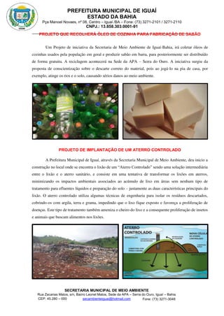 PREFEITURA MUNICIPAL DE IGUAÍ
ESTADO DA BAHIA
Pça Manoel Novaes, nº 08, Centro – Iguaí /BA – Fone: (73) 3271-2101 / 3271-2110
CNPJ.: 13.858.303.0001-91
SECRETARIA MUNICIPAL DE MEIO AMBIENTE
Rua Zacarias Matos, s/n, Bairro Leonel Matos, Sede da APA – Serra do Ouro, Iguaí – Bahia
CEP: 45.280 – 000 Fone: (73) 3271-3048
secambienteiguai@hotmail.com
m
PROJETO QUE RECOLHERÁ ÓLEO DE COZINHA PARA FABRICAÇÃO DE SABÃO
Um Projeto de iniciativa da Secretaria de Meio Ambiente de Iguaí-Bahia, irá coletar óleos de
cozinhas usados pela população em geral e produzir sabão em barra, para posteriormente ser distribuído
de forma gratuita. A reciclagem acontecerá na Sede da APA – Serra do Ouro. A iniciativa surgiu da
proposta de conscientização sobre o descarte correto do material, pois ao jogá-lo na pia de casa, por
exemplo, atinge os rios e o solo, causando sérios danos ao meio ambiente.
PROJETO DE IMPLANTAÇÃO DE UM ATERRO CONTROLADO
A Prefeitura Municipal de Iguaí, através da Secretaria Municipal de Meio Ambiente, deu inicio a
construção no local onde se encontra o lixão de um “Aterro Controlado” sendo uma solução intermediária
entre o lixão e o aterro sanitário, e consiste em uma tentativa de transformar os lixões em aterros,
minimizando os impactos ambientais associados ao acúmulo de lixo em áreas sem nenhum tipo de
tratamento para efluentes líquidos e preparação do solo – justamente as duas características principais do
lixão. O aterro controlado utiliza algumas técnicas de engenharia para isolar os resíduos descartados,
cobrindo-os com argila, terra e grama, impedindo que o lixo fique exposto e favoreça a proliferação de
doenças. Este tipo de tratamento também ameniza o cheiro do lixo e a consequente proliferação de insetos
e animais que buscam alimentos nos lixões.
 