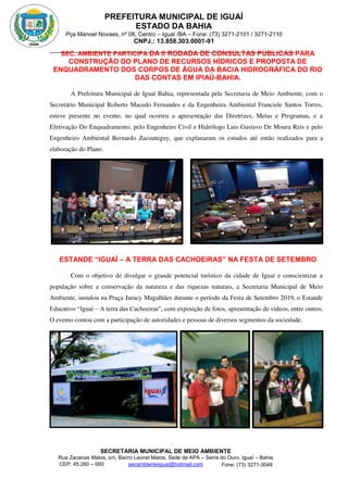 PREFEITURA MUNICIPAL DE IGUAÍ
ESTADO DA BAHIA
Pça Manoel Novaes, nº 08, Centro – Iguaí /BA – Fone: (73) 3271-2101 / 3271-2110
CNPJ.: 13.858.303.0001-91
SECRETARIA MUNICIPAL DE MEIO AMBIENTE
Rua Zacarias Matos, s/n, Bairro Leonel Matos, Sede da APA – Serra do Ouro, Iguaí – Bahia
CEP: 45.280 – 000 Fone: (73) 3271-3048
secambienteiguai@hotmail.com
m
SEC. AMBIENTE PARTICIPA DA II RODADA DE CONSULTAS PÚBLICAS PARA
CONSTRUÇÃO DO PLANO DE RECURSOS HÍDRICOS E PROPOSTA DE
ENQUADRAMENTO DOS CORPOS DE ÁGUA DA BACIA HIDROGRÁFICA DO RIO
DAS CONTAS EM IPIAÚ-BAHIA.
A Prefeitura Municipal de Iguaí Bahia, representada pela Secretaria de Meio Ambiente, com o
Secretário Municipal Roberto Macedo Fernandes e da Engenheira Ambiental Franciele Santos Torres,
esteve presente no evento, no qual ocorreu a apresentação das Diretrizes, Metas e Programas, e a
Efetivação Do Enquadramento, pelo Engenheiro Civil e Hidrólogo Luis Gustavo De Moura Reis e pelo
Engenheiro Ambiental Bernardo Zacouteguy, que explanaram os estudos até então realizados para a
elaboração do Plano.
ESTANDE “IGUAÍ – A TERRA DAS CACHOEIRAS” NA FESTA DE SETEMBRO
Com o objetivo de divulgar o grande potencial turístico da cidade de Iguaí e conscientizar a
população sobre a conservação da natureza e das riquezas naturais, a Secretaria Municipal de Meio
Ambiente, instalou na Praça Juracy Magalhães durante o período da Festa de Setembro 2019, o Estande
Educativo “Iguaí – A terra das Cachoeiras”, com exposição de fotos, apresentação de vídeos, entre outros.
O evento contou com a participação de autoridades e pessoas de diversos segmentos da sociedade.
 
