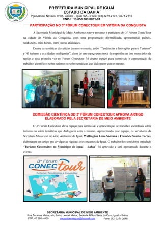 PREFEITURA MUNICIPAL DE IGUAÍ
ESTADO DA BAHIA
Pça Manoel Novaes, nº 08, Centro – Iguaí /BA – Fone: (73) 3271-2101 / 3271-2110
CNPJ.: 13.858.303.0001-91
SECRETARIA MUNICIPAL DE MEIO AMBIENTE
Rua Zacarias Matos, s/n, Bairro Leonel Matos, Sede da APA – Serra do Ouro, Iguaí – Bahia
CEP: 45.280 – 000 Fone: (73) 3271-3048
secambienteiguai@hotmail.com
m
PARTICIPAÇÃO NO 3º FÓRUM CONECTOUR EM VITÓRIA DA CONQUISTA
A Secretaria Municipal de Meio Ambiente esteve presente e participou do 3º Fórum ConecTour
na cidade de Vitória da Conquista, com uma programação diversificada, apresentando painéis,
workshops, mini fórum, entre outras atividades.
Dentre as temáticas discutidas durante o evento, estão “Tendências e Inovações para o Turismo”
e “O turismo e as cidades inteligentes”, além de um espaço para troca de experiências dos municípios da
região e pela primeira vez no Fórum Conectour foi aberto espaço para submissão e apresentação de
trabalhos científicos sobre turismo ou sobre temáticas que dialoguem com o mesmo.
COMISSÃO CIENTÍFICA DO 3º FÓRUM CONECTOUR APROVA ARTIGO
ELABORADO PELA SECRETARIA DE MEIO AMBIENTE
O 3º Fórum Conectour abriu espaço para submissão e apresentação de trabalhos científicos sobre
turismo ou sobre temáticas que dialoguem com o mesmo. Aproveitando esse espaço, os servidores da
Secretaria Municipal de Meio Ambiente de Iguaí, Wellington Lima Santana e Franciele Santos Torres,
elaboraram um artigo pra divulgar as riquezas e os encantos de Iguaí. O trabalho dos servidores intitulado
“Turismo Sustentável no Município de Iguaí – Bahia” foi aprovado e será apresentado durante o
evento.
 