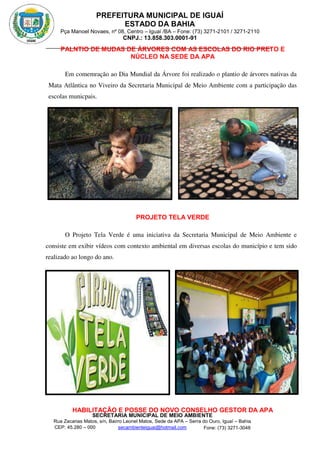 PREFEITURA MUNICIPAL DE IGUAÍ
ESTADO DA BAHIA
Pça Manoel Novaes, nº 08, Centro – Iguaí /BA – Fone: (73) 3271-2101 / 3271-2110
CNPJ.: 13.858.303.0001-91
SECRETARIA MUNICIPAL DE MEIO AMBIENTE
Rua Zacarias Matos, s/n, Bairro Leonel Matos, Sede da APA – Serra do Ouro, Iguaí – Bahia
CEP: 45.280 – 000 Fone: (73) 3271-3048
secambienteiguai@hotmail.com
m
PALNTIO DE MUDAS DE ÁRVORES COM AS ESCOLAS DO RIO PRETO E
NÚCLEO NA SEDE DA APA
Em comemração ao Dia Mundial da Árvore foi realizado o plantio de árvores nativas da
Mata Atlântica no Viveiro da Secretaria Municipal de Meio Ambiente com a participação das
escolas municpais.
PROJETO TELA VERDE
O Projeto Tela Verde é uma iniciativa da Secretaria Municipal de Meio Ambiente e
consiste em exibir vídeos com contexto ambiental em diversas escolas do município e tem sido
realizado ao longo do ano.
HABILITAÇÃO E POSSE DO NOVO CONSELHO GESTOR DA APA
 