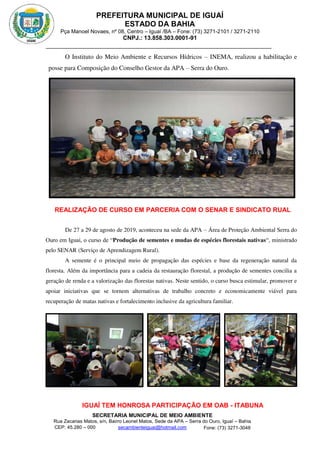 PREFEITURA MUNICIPAL DE IGUAÍ
ESTADO DA BAHIA
Pça Manoel Novaes, nº 08, Centro – Iguaí /BA – Fone: (73) 3271-2101 / 3271-2110
CNPJ.: 13.858.303.0001-91
SECRETARIA MUNICIPAL DE MEIO AMBIENTE
Rua Zacarias Matos, s/n, Bairro Leonel Matos, Sede da APA – Serra do Ouro, Iguaí – Bahia
CEP: 45.280 – 000 Fone: (73) 3271-3048
secambienteiguai@hotmail.com
m
O Instituto do Meio Ambiente e Recursos Hídricos – INEMA, realizou a habilitação e
posse para Composição do Conselho Gestor da APA – Serra do Ouro.
REALIZAÇÃO DE CURSO EM PARCERIA COM O SENAR E SINDICATO RUAL
De 27 a 29 de agosto de 2019, aconteceu na sede da APA – Área de Proteção Ambiental Serra do
Ouro em Iguaí, o curso de “Produção de sementes e mudas de espécies florestais nativas“, ministrado
pelo SENAR (Serviço de Aprendizagem Rural).
A semente é o principal meio de propagação das espécies e base da regeneração natural da
floresta. Além da importância para a cadeia da restauração florestal, a produção de sementes concilia a
geração de renda e a valorização das florestas nativas. Neste sentido, o curso busca estimular, promover e
apoiar iniciativas que se tornem alternativas de trabalho concreto e economicamente viável para
recuperação de matas nativas e fortalecimento inclusive da agricultura familiar.
IGUAÍ TEM HONROSA PARTICIPAÇÃO EM OAB - ITABUNA
 
