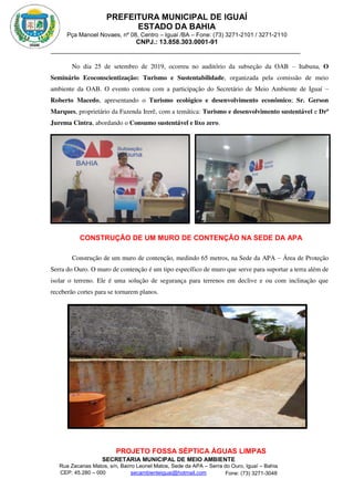 PREFEITURA MUNICIPAL DE IGUAÍ
ESTADO DA BAHIA
Pça Manoel Novaes, nº 08, Centro – Iguaí /BA – Fone: (73) 3271-2101 / 3271-2110
CNPJ.: 13.858.303.0001-91
SECRETARIA MUNICIPAL DE MEIO AMBIENTE
Rua Zacarias Matos, s/n, Bairro Leonel Matos, Sede da APA – Serra do Ouro, Iguaí – Bahia
CEP: 45.280 – 000 Fone: (73) 3271-3048
secambienteiguai@hotmail.com
m
No dia 25 de setembro de 2019, ocorreu no auditório da subseção da OAB – Itabuna, O
Seminário Ecoconscientização: Turismo e Sustentabilidade, organizada pela comissão de meio
ambiente da OAB. O evento contou com a participação do Secretário de Meio Ambiente de Iguaí –
Roberto Macedo, apresentando o Turismo ecológico e desenvolvimento econômico; Sr. Gerson
Marques, proprietário da Fazenda Irerê, com a temática: Turismo e desenvolvimento sustentável e Drª
Jurema Cintra, abordando o Consumo sustentável e lixo zero.
CONSTRUÇÃO DE UM MURO DE CONTENÇÃO NA SEDE DA APA
Construção de um muro de contenção, medindo 65 metros, na Sede da APA – Área de Proteção
Serra do Ouro. O muro de contenção é um tipo específico de muro que serve para suportar a terra além de
isolar o terreno. Ele é uma solução de segurança para terrenos em declive e ou com inclinação que
receberão cortes para se tornarem planos.
PROJETO FOSSA SÉPTICA ÁGUAS LIMPAS
 