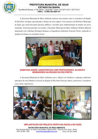 PREFEITURA MUNICIPAL DE IGUAÍ
ESTADO DA BAHIA
Pça Manoel Novaes, nº 08, Centro – Iguaí /BA – Fone: (73) 3271-2101 / 3271-2110
CNPJ.: 13.858.303.0001-91
SECRETARIA MUNICIPAL DE MEIO AMBIENTE
Rua Zacarias Matos, s/n, Bairro Leonel Matos, Sede da APA – Serra do Ouro, Iguaí – Bahia
CEP: 45.280 – 000 Fone: (73) 3271-3048
secambienteiguai@hotmail.com
m
A Secretaria Municipal de Meio Ambiente realizou uma reunião como os moradores da Região
do Rio Preto em Iguaí, apresentando o Projeto de fossa séptica. Uma iniciativa da Prefeitura Municipal
de Iguaí, que estará buscando parcerias públicas e privadas para emplementação do projeto em nosso
município. Estiveram presentes na reunião, o Secretário Municipal de Meio Ambiente, Roberto Macedo
juntamente com o Biólogo Welington Santana e a Engenheira Ambiental, Franciele Torres, explicado os
detalhes do Projeto aos moradores locais.
SABATINA SOBRE AGROTÓXICOS COM PROFESSORES, ALUNOS E
MORADORES NA REGIÃO DO RIO PRETO.
A Secretaria Municipal de Meio Ambiente com o objetivo de fortalecer a educação ambiental,
participou de uma Sabatina na Escola da Região do Rio Preto feita por alunos, professores e moradores
com o tema: Agrotóxicos.
IMPLANTACÃO DO PROJETO HORTA NA ESCOLA NO CEDC
 