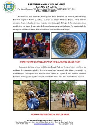 PREFEITURA MUNICIPAL DE IGUAÍ
ESTADO DA BAHIA
Pça Manoel Novaes, nº 08, Centro – Iguaí /BA – Fone: (73) 3271-2101 / 3271-2110
CNPJ.: 13.858.303.0001-91
SECRETARIA MUNICIPAL DE MEIO AMBIENTE
Rua Zacarias Matos, s/n, Bairro Leonel Matos, Sede da APA – Serra do Ouro, Iguaí – Bahia
CEP: 45.280 – 000 Fone: (73) 3271-3048
secambienteiguai@hotmail.com
m
Foi realizada pela Secretaria Municipal de Meio Ambiente em parceria com o Colégio
Estadual Duque de Caxias (C.E.D.C.) o inicio do Projeto Horta na Escola. Nesse primeiro
momento foram realizadas diversas palestras ministradas pelo Biólogo da Secretaria excplicado
os objetivos e a forma de execução do Projeto, bem como a sua finalidade. Na oportunidade foi
entregue o minhocário doado pela Secretaria de Meio ambiente ao Colégio.
CONSTRUÇÃO DE FOSSA SÉPTICA NO BALNEÁRIO BEACK PARK
Construção de fossa séptica no Balneário Beack Park. As fossas sépticas ou séticas são
unidades de tratamento primário de esgoto doméstico nas quais são feitas a separação e a
transformação físico-química da matéria sólida contida no esgoto. É uma maneira simples e
barata de disposição dos esgotos indicada, sobretudo, para a zona rural ou residências isoladas.
NOVO OUTDOOR É INSTALADO EM IGUAÍ
 