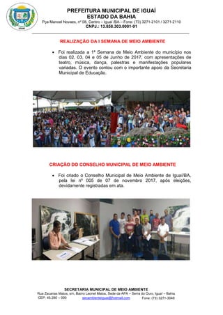 PREFEITURA MUNICIPAL DE IGUAÍ
ESTADO DA BAHIA
Pça Manoel Novaes, nº 08, Centro – Iguaí /BA – Fone: (73) 3271-2101 / 3271-2110
CNPJ.: 13.858.303.0001-91
SECRETARIA MUNICIPAL DE MEIO AMBIENTE
Rua Zacarias Matos, s/n, Bairro Leonel Matos, Sede da APA – Serra do Ouro, Iguaí – Bahia
CEP: 45.280 – 000 Fone: (73) 3271-3048
secambienteiguai@hotmail.com
m
REALIZAÇÃO DA I SEMANA DE MEIO AMBIENTE
 Foi realizada a 1ª Semana de Meio Ambiente do município nos
dias 02, 03, 04 e 05 de Junho de 2017, com apresentações de
teatro, música, dança, palestras e manifestações populares
variadas. O evento contou com o importante apoio da Secretaria
Municipal de Educação.
CRIAÇÃO DO CONSELHO MUNICIPAL DE MEIO AMBIENTE
 Foi criado o Conselho Municipal de Meio Ambiente de Iguaí/BA,
pela lei nº 005 de 07 de novembro 2017, após eleições,
devidamente registradas em ata.
 