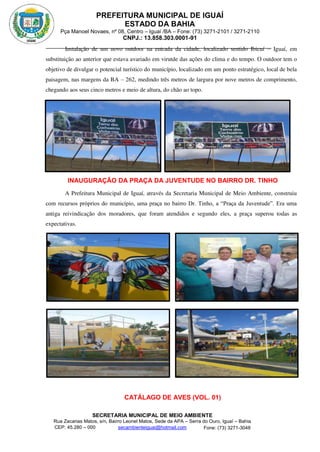 PREFEITURA MUNICIPAL DE IGUAÍ
ESTADO DA BAHIA
Pça Manoel Novaes, nº 08, Centro – Iguaí /BA – Fone: (73) 3271-2101 / 3271-2110
CNPJ.: 13.858.303.0001-91
SECRETARIA MUNICIPAL DE MEIO AMBIENTE
Rua Zacarias Matos, s/n, Bairro Leonel Matos, Sede da APA – Serra do Ouro, Iguaí – Bahia
CEP: 45.280 – 000 Fone: (73) 3271-3048
secambienteiguai@hotmail.com
m
Instalação de um novo outdoor na entrada da cidade, localizado sentido Ibicuí – Iguaí, em
substituição ao anterior que estava avariado em virutde das ações do clima e do tempo. O outdoor tem o
objetivo de divulgar o potencial turístico do município, localizado em um ponto estratégico, local de bela
paisagem, nas margens da BA – 262, medindo três metros de largura por nove metros de comprimento,
chegando aos seus cinco metros e meio de altura, do chão ao topo.
INAUGURAÇÃO DA PRAÇA DA JUVENTUDE NO BAIRRO DR. TINHO
A Prefeitura Municipal de Iguaí, através da Secretaria Municipal de Meio Ambiente, construiu
com recursos próprios do município, uma praça no bairro Dr. Tinho, a “Praça da Juventude”. Era uma
antiga reivindicação dos moradores, que foram atendidos e segundo eles, a praça superou todas as
expectativas.
CATÁLAGO DE AVES (VOL. 01)
 