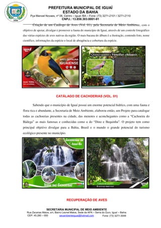 PREFEITURA MUNICIPAL DE IGUAÍ
ESTADO DA BAHIA
Pça Manoel Novaes, nº 08, Centro – Iguaí /BA – Fone: (73) 3271-2101 / 3271-2110
CNPJ.: 13.858.303.0001-91
SECRETARIA MUNICIPAL DE MEIO AMBIENTE
Rua Zacarias Matos, s/n, Bairro Leonel Matos, Sede da APA – Serra do Ouro, Iguaí – Bahia
CEP: 45.280 – 000 Fone: (73) 3271-3048
secambienteiguai@hotmail.com
m
Criação de um Catálogo de Aves (Vol. 01), pela Secretaria de Meio Ambiente, com o
objetivo de apoiar, divulgar e promover a fauna do município de Iguaí, através de um controle fotográfico
das várias espécies de aves nativas da região. O mais bacana do álbum é a ilustração, contendo foto, nome
científico, informações da espécie o local de abragência e cobertura da espécie.
CATÁLAGO DE CACHOERIAS (VOL. 01)
Sabendo que o município de Iguaí possui um enorme potencial hidríco, com uma fauna e
flora rica e abundante, a Secretaria de Meio Ambiente, elaborou então, um Projeto para catalogar
todas as cachoerias presentes na cidade, das menores e aconchegantes como a “Cachoeira do
Bádega” as mais famosas e conhecidas como a do “Dino e Bequinha”. O projeto tem como
principal objetivo divulgar para a Bahia, Brasil e o mundo o grande potencial do turismo
ecológico presente no município.
RECUPERAÇÃO DE AVES
 