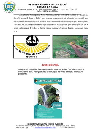 PREFEITURA MUNICIPAL DE IGUAÍ
ESTADO DA BAHIA
Pça Manoel Novaes, nº 08, Centro – Iguaí /BA – Fone: (73) 3271-2101 / 3271-2110
CNPJ.: 13.858.303.0001-91
SECRETARIA MUNICIPAL DE MEIO AMBIENTE
Rua Zacarias Matos, s/n, Bairro Leonel Matos, Sede da APA – Serra do Ouro, Iguaí – Bahia
CEP: 45.280 – 000 Fone: (73) 3271-3048
secambienteiguai@hotmail.com
m
A Secretaria Municipal de Meio Ambiente, através do CETAS (Centro de Triagem de
Aves Silvestres de Iguaí – Bahia) tem prestado um relevante atendimento emergencial para
tentar garantir a sobrevivência de diversas aves e animais silvestres entregues pela população na
Sede da APA, ou pela Policia Militar após a realização de diligências pelo município. Em 2019,
foram reabilitadas e devoldias ao habitat natural mais de 632 aves e diversos animais da fauna
local.
CURSO DE RAPEL
A secretaria municipal de meio ambiente, em suas atribuições relacionadas ao
ecoturismo, abriu inscrições para a realização de curso de rapel, no módulo
praticante.
 