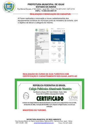 PREFEITURA MUNICIPAL DE IGUAÍ
ESTADO DA BAHIA
Pça Manoel Novaes, nº 08, Centro – Iguaí /BA – Fone: (73) 3271-2101 / 3271-2110
CNPJ.: 13.858.303.0001-91
SECRETARIA MUNICIPAL DE MEIO AMBIENTE
Rua Zacarias Matos, s/n, Bairro Leonel Matos, Sede da APA – Serra do Ouro, Iguaí – Bahia
CEP: 45.280 – 000 Fone: (73) 3271-3048
secambienteiguai@hotmail.com
m
REALIZAÇÃO E RENOVAÇÃO DO CADASTUR.
A Foram realizadas a renovação e novos cadastramentos dos
equipamentos turísticos do município junto ao ministério do turismo, com
o objetivo de elevar a categoria do mesmo.
REALIZAÇÃO DE CURSO DE GUIA TURÍSTICO COM
CERTIFICAÇÃO E CADASTRAMENTO DOS GUIAS JUNTO AO
MINISTÉRIO DO TURISMO.
 