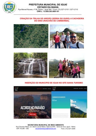 PREFEITURA MUNICIPAL DE IGUAÍ
ESTADO DA BAHIA
Pça Manoel Novaes, nº 08, Centro – Iguaí /BA – Fone: (73) 3271-2101 / 3271-2110
CNPJ.: 13.858.303.0001-91
SECRETARIA MUNICIPAL DE MEIO AMBIENTE
Rua Zacarias Matos, s/n, Bairro Leonel Matos, Sede da APA – Serra do Ouro, Iguaí – Bahia
CEP: 45.280 – 000 Fone: (73) 3271-3048
secambienteiguai@hotmail.com
m
CRIAÇÃO DA TRILHA DO AREIÃO (SERRA DO OURO) A CACHOEIRA
DO DINO (RIACHÃO DE CAMBERIBA).
INSERÇÃO DO MUNICIPIO DE IGUAI NO SITE BAHIA TURISMO
 