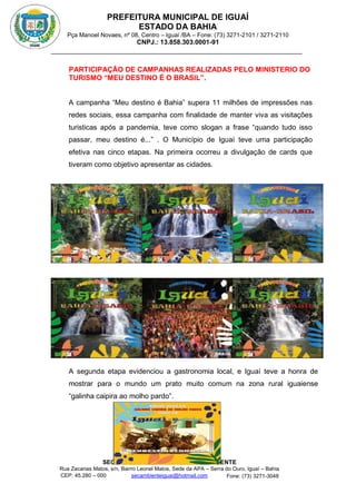 PREFEITURA MUNICIPAL DE IGUAÍ
ESTADO DA BAHIA
Pça Manoel Novaes, nº 08, Centro – Iguaí /BA – Fone: (73) 3271-2101 / 3271-2110
CNPJ.: 13.858.303.0001-91
SECRETARIA MUNICIPAL DE MEIO AMBIENTE
Rua Zacarias Matos, s/n, Bairro Leonel Matos, Sede da APA – Serra do Ouro, Iguaí – Bahia
CEP: 45.280 – 000 Fone: (73) 3271-3048
secambienteiguai@hotmail.com
m
PARTICIPAÇÃO DE CAMPANHAS REALIZADAS PELO MINISTERIO DO
TURISMO “MEU DESTINO É O BRASIL”.
A campanha “Meu destino é Bahia” supera 11 milhões de impressões nas
redes sociais, essa campanha com finalidade de manter viva as visitações
turisticas após a pandemia, teve como slogan a frase “quando tudo isso
passar, meu destino é...” . O Município de Iguaí teve uma participação
efetiva nas cinco etapas. Na primeira ocorreu a divulgação de cards que
tiveram como objetivo apresentar as cidades.
A segunda etapa evidenciou a gastronomia local, e Iguaí teve a honra de
mostrar para o mundo um prato muito comum na zona rural iguaiense
“galinha caipira ao molho pardo”.
 