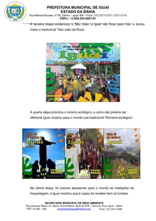PREFEITURA MUNICIPAL DE IGUAÍ
ESTADO DA BAHIA
Pça Manoel Novaes, nº 08, Centro – Iguaí /BA – Fone: (73) 3271-2101 / 3271-2110
CNPJ.: 13.858.303.0001-91
SECRETARIA MUNICIPAL DE MEIO AMBIENTE
Rua Zacarias Matos, s/n, Bairro Leonel Matos, Sede da APA – Serra do Ouro, Iguaí – Bahia
CEP: 45.280 – 000 Fone: (73) 3271-3048
secambienteiguai@hotmail.com
m
A terceira etapa evidenciou o São João, e iguaí não ficou para trás, e tentou
trazer o tradicional “São João da Roça”.
A quarta etapa priorizou o turismo ecológico, e como não poderia ser
diferente Iguaí mostrou para o mundo sua tradicional “Romaria ecológica”.
Na ultima etapa, foi preciso apresentar para o mundo as intalações de
hospedagem, e Iguaí mostrou que é capaz de receber bem os turistas.
 