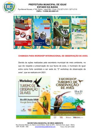 PREFEITURA MUNICIPAL DE IGUAÍ
ESTADO DA BAHIA
Pça Manoel Novaes, nº 08, Centro – Iguaí /BA – Fone: (73) 3271-2101 / 3271-2110
CNPJ.: 13.858.303.0001-91
SECRETARIA MUNICIPAL DE MEIO AMBIENTE
Rua Zacarias Matos, s/n, Bairro Leonel Matos, Sede da APA – Serra do Ouro, Iguaí – Bahia
CEP: 45.280 – 000 Fone: (73) 3271-3048
secambienteiguai@hotmail.com
m
CHAMADA PARA WORSHOP INTERNACIONAL DE OBSERVAÇÃO DE AVES.
Devido às ações realizadas pela secretaria municipal de meio ambiente, no
que diz respeita a preservação de sua fauna de aves, o municipio de iguaí
entra como forte candidato a ser sede do “3º workshop de observação de
aves”, que se realizara em 2021.
 