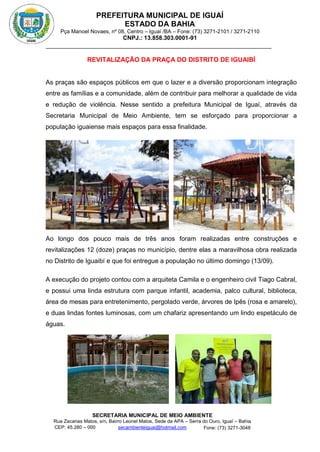 PREFEITURA MUNICIPAL DE IGUAÍ
ESTADO DA BAHIA
Pça Manoel Novaes, nº 08, Centro – Iguaí /BA – Fone: (73) 3271-2101 / 3271-2110
CNPJ.: 13.858.303.0001-91
SECRETARIA MUNICIPAL DE MEIO AMBIENTE
Rua Zacarias Matos, s/n, Bairro Leonel Matos, Sede da APA – Serra do Ouro, Iguaí – Bahia
CEP: 45.280 – 000 Fone: (73) 3271-3048
secambienteiguai@hotmail.com
m
REVITALIZAÇÃO DA PRAÇA DO DISTRITO DE IGUAIBÍ
As praças são espaços públicos em que o lazer e a diversão proporcionam integração
entre as famílias e a comunidade, além de contribuir para melhorar a qualidade de vida
e redução de violência. Nesse sentido a prefeitura Municipal de Iguaí, através da
Secretaria Municipal de Meio Ambiente, tem se esforçado para proporcionar a
população iguaiense mais espaços para essa finalidade.
Ao longo dos pouco mais de três anos foram realizadas entre construções e
revitalizações 12 (doze) praças no município, dentre elas a maravilhosa obra realizada
no Distrito de Iguaibí e que foi entregue a população no último domingo (13/09).
A execução do projeto contou com a arquiteta Camila e o engenheiro civil Tiago Cabral,
e possui uma linda estrutura com parque infantil, academia, palco cultural, biblioteca,
área de mesas para entretenimento, pergolado verde, árvores de Ipês (rosa e amarelo),
e duas lindas fontes luminosas, com um chafariz apresentando um lindo espetáculo de
águas.
 