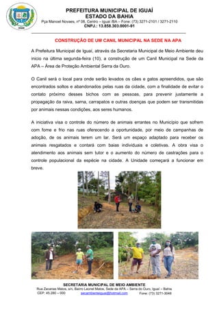 PREFEITURA MUNICIPAL DE IGUAÍ
ESTADO DA BAHIA
Pça Manoel Novaes, nº 08, Centro – Iguaí /BA – Fone: (73) 3271-2101 / 3271-2110
CNPJ.: 13.858.303.0001-91
SECRETARIA MUNICIPAL DE MEIO AMBIENTE
Rua Zacarias Matos, s/n, Bairro Leonel Matos, Sede da APA – Serra do Ouro, Iguaí – Bahia
CEP: 45.280 – 000 Fone: (73) 3271-3048
secambienteiguai@hotmail.com
m
CONSTRUÇÃO DE UM CANIL MUNICIPAL NA SEDE NA APA
A Prefeitura Municipal de Iguaí, através da Secretaria Municipal de Meio Ambiente deu
inicio na última segunda-feira (10), a construção de um Canil Municipal na Sede da
APA – Área de Proteção Ambiental Serra da Ouro.
O Canil será o local para onde serão levados os cães e gatos apreendidos, que são
encontrados soltos e abandonados pelas ruas da cidade, com a finalidade de evitar o
contato próximo desses bichos com as pessoas, para prevenir justamente a
propagação da raiva, sarna, carrapatos e outras doenças que podem ser transmitidas
por animais nessas condições, aos seres humanos.
A iniciativa visa o controle do número de animais errantes no Município que sofrem
com fome e frio nas ruas oferecendo a oportunidade, por meio de campanhas de
adoção, de os animais terem um lar. Será um espaço adaptado para receber os
animais resgatados e contará com baias individuais e coletivas. A obra visa o
atendimento aos animais sem tutor e o aumento do número de castrações para o
controle populacional da espécie na cidade. A Unidade começará a funcionar em
breve.
 