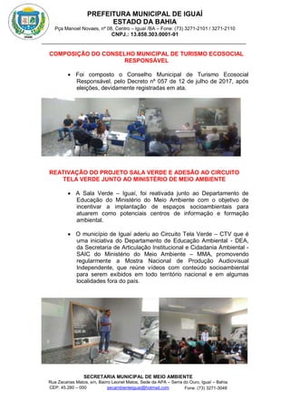 PREFEITURA MUNICIPAL DE IGUAÍ
ESTADO DA BAHIA
Pça Manoel Novaes, nº 08, Centro – Iguaí /BA – Fone: (73) 3271-2101 / 3271-2110
CNPJ.: 13.858.303.0001-91
SECRETARIA MUNICIPAL DE MEIO AMBIENTE
Rua Zacarias Matos, s/n, Bairro Leonel Matos, Sede da APA – Serra do Ouro, Iguaí – Bahia
CEP: 45.280 – 000 Fone: (73) 3271-3048
secambienteiguai@hotmail.com
m
COMPOSIÇÃO DO CONSELHO MUNICIPAL DE TURISMO ECOSOCIAL
RESPONSÁVEL
 Foi composto o Conselho Municipal de Turismo Ecosocial
Responsável, pelo Decreto nº 057 de 12 de julho de 2017, após
eleições, devidamente registradas em ata.
REATIVAÇÃO DO PROJETO SALA VERDE E ADESÃO AO CIRCUITO
TELA VERDE JUNTO AO MINISTÉRIO DE MEIO AMBIENTE
 A Sala Verde – Iguaí, foi reativada junto ao Departamento de
Educação do Ministério do Meio Ambiente com o objetivo de
incentivar a implantação de espaços socioambientais para
atuarem como potenciais centros de informação e formação
ambiental.
 O município de Iguaí aderiu ao Circuito Tela Verde – CTV que é
uma iniciativa do Departamento de Educação Ambiental - DEA,
da Secretaria de Articulação Institucional e Cidadania Ambiental -
SAIC do Ministério do Meio Ambiente – MMA, promovendo
regularmente a Mostra Nacional de Produção Audiovisual
Independente, que reúne vídeos com conteúdo socioambiental
para serem exibidos em todo território nacional e em algumas
localidades fora do país.
 