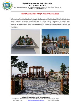 PREFEITURA MUNICIPAL DE IGUAÍ
ESTADO DA BAHIA
Pça Manoel Novaes, nº 08, Centro – Iguaí /BA – Fone: (73) 3271-2101 / 3271-2110
CNPJ.: 13.858.303.0001-91
SECRETARIA MUNICIPAL DE MEIO AMBIENTE
Rua Zacarias Matos, s/n, Bairro Leonel Matos, Sede da APA – Serra do Ouro, Iguaí – Bahia
CEP: 45.280 – 000 Fone: (73) 3271-3048
secambienteiguai@hotmail.com
m
REVITALIZAÇÃO DA PRAÇA JURACY MAGALHÃES
A Prefeitura Municipal de Iguaí, através da Secretaria Municipal de Meio Ambiente deu
incio a reforma completa e revitalização da Praça Juracy Magalhães, a “Praça dos
Bancos”. A obra contará com uma nova estrutura evidenciando as belezas naturais do
município.
 