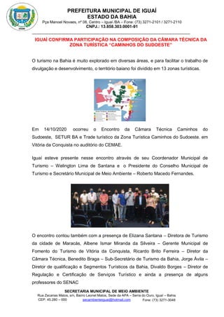 PREFEITURA MUNICIPAL DE IGUAÍ
ESTADO DA BAHIA
Pça Manoel Novaes, nº 08, Centro – Iguaí /BA – Fone: (73) 3271-2101 / 3271-2110
CNPJ.: 13.858.303.0001-91
SECRETARIA MUNICIPAL DE MEIO AMBIENTE
Rua Zacarias Matos, s/n, Bairro Leonel Matos, Sede da APA – Serra do Ouro, Iguaí – Bahia
CEP: 45.280 – 000 Fone: (73) 3271-3048
secambienteiguai@hotmail.com
m
IGUAÍ CONFIRMA PARTICIPAÇÃO NA COMPOSIÇÃO DA CÂMARA TÉCNICA DA
ZONA TURÍSTICA “CAMINHOS DO SUDOESTE”
O turismo na Bahia é muito explorado em diversas áreas, e para facilitar o trabalho de
divulgação e desenvolvimento, o território baiano foi dividido em 13 zonas turísticas.
Em 14/10/2020 ocorreu o Encontro da Câmara Técnica Caminhos do
Sudoeste, SETUR BA e Trade turístico da Zona Turística Caminhos do Sudoeste. em
Vitória da Conquista no auditório do CEMAE.
Iguaí esteve presente nesse encontro através de seu Coordenador Municipal de
Turismo – Welington Lima de Santana e o Presidente do Conselho Municipal de
Turismo e Secretário Municipal de Meio Ambiente – Roberto Macedo Fernandes.
O encontro contou também com a presença de Elizana Santana – Diretora de Turismo
da cidade de Maracás, Albene Ismar Miranda da Silveira – Gerente Municipal de
Fomento do Turismo de Vitória da Conquista, Ricardo Brito Ferreira – Diretor da
Câmara Técnica, Benedito Braga – Sub-Secretário de Turismo da Bahia, Jorge Ávila –
Diretor de qualificação e Segmentos Turísticos da Bahia, Divaldo Borges – Diretor de
Regulação e Certificação de Serviços Turístico e ainda a presença de alguns
professores do SENAC
 