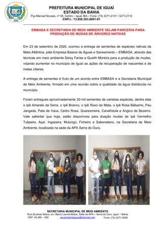 PREFEITURA MUNICIPAL DE IGUAÍ
ESTADO DA BAHIA
Pça Manoel Novaes, nº 08, Centro – Iguaí /BA – Fone: (73) 3271-2101 / 3271-2110
CNPJ.: 13.858.303.0001-91
SECRETARIA MUNICIPAL DE MEIO AMBIENTE
Rua Zacarias Matos, s/n, Bairro Leonel Matos, Sede da APA – Serra do Ouro, Iguaí – Bahia
CEP: 45.280 – 000 Fone: (73) 3271-3048
secambienteiguai@hotmail.com
m
EMBASA E SECRETARIA DE MEIO AMBIENTE SELAM PARCERIA PARA
PRODUÇÃO DE MUDAS DE ÁRVORES NATIVAS
Em 23 de setembro de 2020, ocorreu a entrega de sementes de espécies nativas da
Mata Atlântica, pela Empresa Baiana de Águas e Saneamento – EMBASA, através das
técnicas em meio ambiente Deisy Farias e Queith Moreira para a produção de mudas,
visando aumentar no município de Iguaí as ações de recuperação de nascentes e de
matas ciliares.
A entrega de sementes é fruto de um acordo entre EMBASA e a Secretaria Municipal
de Meio Ambiente, firmado em uma reunião sobre a qualidade da água distribuída no
município.
Foram entregues aproximadamente 30 mil sementes de variadas espécies, dentre elas
o Ipê Amarelo da Serra, o Ipê Branco, o Ipê Roxo da Mata, o Ipê Rosa Bálsamo, Pau
Jangada, Pata de Vaca, Cedro Rosa, Quaresmeira, Canafístula e Angico de Bezerro.
Vale salientar que hoje, estão disponíveis para doação mudas de Ipê Vermelho
Tulipeiro, Açaí, Ingazeira, Mulungú, Ficheiro e Saboneteiro, na Secretaria de Meio
Ambiente, localizada na sede da APA Serra do Ouro.
 