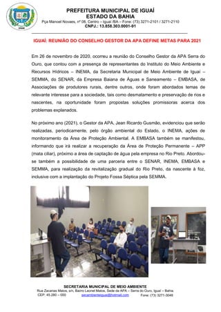 PREFEITURA MUNICIPAL DE IGUAÍ
ESTADO DA BAHIA
Pça Manoel Novaes, nº 08, Centro – Iguaí /BA – Fone: (73) 3271-2101 / 3271-2110
CNPJ.: 13.858.303.0001-91
SECRETARIA MUNICIPAL DE MEIO AMBIENTE
Rua Zacarias Matos, s/n, Bairro Leonel Matos, Sede da APA – Serra do Ouro, Iguaí – Bahia
CEP: 45.280 – 000 Fone: (73) 3271-3048
secambienteiguai@hotmail.com
m
IGUAÍ: REUNIÃO DO CONSELHO GESTOR DA APA DEFINE METAS PARA 2021
Em 26 de novembro de 2020, ocorreu a reunião do Conselho Gestor da APA Serra do
Ouro, que contou com a presença de representantes do Instituto do Meio Ambiente e
Recursos Hídricos – INEMA, da Secretaria Municipal de Meio Ambiente de Iguaí –
SEMMA, do SENAR, da Empresa Baiana de Águas e Saneamento – EMBASA, de
Associações de produtores rurais, dentre outros, onde foram abordados temas de
relevante interesse para a sociedade, tais como desmatamento e preservação de rios e
nascentes, na oportunidade foram propostas soluções promissoras acerca dos
problemas explanados.
No próximo ano (2021), o Gestor da APA, Jean Ricardo Gusmão, evidenciou que serão
realizadas, periodicamente, pelo órgão ambiental do Estado, o INEMA, ações de
monitoramento da Área de Proteção Ambiental. A EMBASA também se manifestou,
informando que irá realizar a recuperação da Área de Proteção Permanente – APP
(mata ciliar), próximo a área de captação de água pela empresa no Rio Preto. Abordou-
se também a possibilidade de uma parceria entre o SENAR, INEMA, EMBASA e
SEMMA, para realização da revitalização gradual do Rio Preto, da nascente à foz,
inclusive com a implantação do Projeto Fossa Séptica pela SEMMA.
 