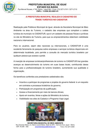 PREFEITURA MUNICIPAL DE IGUAÍ
ESTADO DA BAHIA
Pça Manoel Novaes, nº 08, Centro – Iguaí /BA – Fone: (73) 3271-2101 / 3271-2110
CNPJ.: 13.858.303.0001-91
SECRETARIA MUNICIPAL DE MEIO AMBIENTE
Rua Zacarias Matos, s/n, Bairro Leonel Matos, Sede da APA – Serra do Ouro, Iguaí – Bahia
CEP: 45.280 – 000 Fone: (73) 3271-3048
secambienteiguai@hotmail.com
m
A PREFEITURA MUNICIPAL REALIZA O CADASTRO DO
TRADE TURÍSTICO NO CADASTUR
Realização pela Prefeitura Municipal de Iguaí, através da Secretaria Municipal de Meio
Ambiente na área do Turismo, o cadastro das empresas que compõem a cadeia
turística do município no CADASTUR, que é um cadastro de pessoas físicas e jurídicas
no site do Ministério do Turismo, para que os empreendimentos obtenham visibilidade
nacional e internacional.
Para os usuários, sejam eles nacionais ou internacionais, o CADASTUR é uma
excelente ferramenta de pesquisa sobre empresas e serviços turísticos disponíveis em
determinada localidade, pois permite a consulta do mercado turístico brasileiro por
qualquer pessoa que acesse o portal.
A inserção de empresas turísticas/profissionais de turismo no CADASTUR traz grandes
avanços ao desenvolvimento do turismo em suas bases locais, contribuindo dessa
forma para a profissionalização do turismo brasileiro, aumentando sua qualidade e
organização.
Os benefícios conferidos aos prestadores cadastrados são:
 Incentivo a participar de programas e projetos do governo federal: é um requisito
em contratos e processos licitatórios do governo;
 Participação em programas de qualificação;
 Acesso a financiamento por meio de bancos oficiais;
 Apoio em eventos, feiras e ações do Ministério do turismo;
 Visibilidade nos sites do Cadastur e Programa Viaje Legal.
 