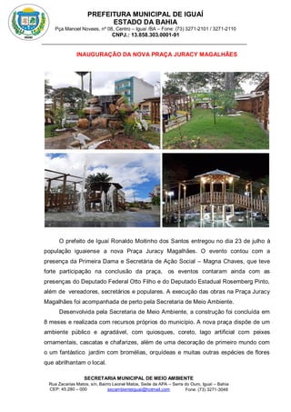 PREFEITURA MUNICIPAL DE IGUAÍ
ESTADO DA BAHIA
Pça Manoel Novaes, nº 08, Centro – Iguaí /BA – Fone: (73) 3271-2101 / 3271-2110
CNPJ.: 13.858.303.0001-91
SECRETARIA MUNICIPAL DE MEIO AMBIENTE
Rua Zacarias Matos, s/n, Bairro Leonel Matos, Sede da APA – Serra do Ouro, Iguaí – Bahia
CEP: 45.280 – 000 Fone: (73) 3271-3048
secambienteiguai@hotmail.com
m
INAUGURAÇÃO DA NOVA PRAÇA JURACY MAGALHÃES
O prefeito de Iguaí Ronaldo Moitinho dos Santos entregou no dia 23 de julho à
população iguaiense a nova Praça Juracy Magalhães. O evento contou com a
presença da Primeira Dama e Secretária de Ação Social – Magna Chaves, que teve
forte participação na conclusão da praça, os eventos contaram ainda com as
presenças do Deputado Federal Otto Filho e do Deputado Estadual Rosemberg Pinto,
além de vereadores, secretários e populares. A execução das obras na Praça Juracy
Magalhães foi acompanhada de perto pela Secretaria de Meio Ambiente.
Desenvolvida pela Secretaria de Meio Ambiente, a construção foi concluída em
8 meses e realizada com recursos próprios do município. A nova praça dispõe de um
ambiente público e agradável, com quiosques, coreto, lago artificial com peixes
ornamentais, cascatas e chafarizes, além de uma decoração de primeiro mundo com
o um fantástico jardim com bromélias, orquídeas e muitas outras espécies de flores
que abrilhantam o local.
 