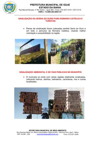 PREFEITURA MUNICIPAL DE IGUAÍ
ESTADO DA BAHIA
Pça Manoel Novaes, nº 08, Centro – Iguaí /BA – Fone: (73) 3271-2101 / 3271-2110
CNPJ.: 13.858.303.0001-91
SECRETARIA MUNICIPAL DE MEIO AMBIENTE
Rua Zacarias Matos, s/n, Bairro Leonel Matos, Sede da APA – Serra do Ouro, Iguaí – Bahia
CEP: 45.280 – 000 Fone: (73) 3271-3048
secambienteiguai@hotmail.com
m
SINALIZAÇÃO DA SERRA DO OURO PARA ROMARIA CATÓLICA E
TURISTAS
 Placas de sinalização foram colocadas sentido Serra do Ouro e
em todo o percurso da Romaria Católica, visando melhor
orientação e acessibilidade na região.
SINALIZAÇÃO AMBIENTAL E DE VIAS PÚBLICAS NO MUNICÍPIO
 O município já conta com várias regiões totalmente sinalizadas,
indicando bairros, distritos, balneários, cachoeiras, rios e outras
localidades.
 