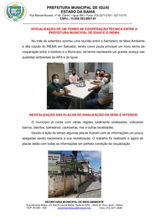 PREFEITURA MUNICIPAL DE IGUAÍ
ESTADO DA BAHIA
Pça Manoel Novaes, nº 08, Centro – Iguaí /BA – Fone: (73) 3271-2101 / 3271-2110
CNPJ.: 13.858.303.0001-91
SECRETARIA MUNICIPAL DE MEIO AMBIENTE
Rua Zacarias Matos, s/n, Bairro Leonel Matos, Sede da APA – Serra do Ouro, Iguaí – Bahia
CEP: 45.280 – 000 Fone: (73) 3271-3048
secambienteiguai@hotmail.com
m
OFICIALIZAÇÃO DE UM TERMO DE COOPERAÇÃO TÉCNICA ENTRE A
PREFEITURA MUNICIPAL DE IGUAÍ E O INEMA
No mês de setembro ocorreu uma reunião entre o Secretario de Meio Ambiente
e alta cúpula do INEMA em Salvador, tendo como pauta principal um novo termo de
cooperação entre o Instituto e o Município, tal termo representa um grande avanço nas
questões ambientais da APA e de Iguaí.
REVITALIZAÇÃO DAS PLACAS DE SINALIZAÇÃO DA SEDE E INTERIOR
O município já conta com várias regiões totalmente sinalizadas, indicando
bairros, distritos, balneários, cachoeiras, rios e outras localidades.
Devido à ação do tempo algumas placas ficaram com as informações um pouco
apagadas sendo necessária a sua revitalização. O trabalho foi realizado e agora as
placas estão com todas as informações em perfeita condição de visualização.
 
