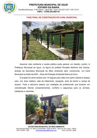 PREFEITURA MUNICIPAL DE IGUAÍ
ESTADO DA BAHIA
Pça Manoel Novaes, nº 08, Centro – Iguaí /BA – Fone: (73) 3271-2101 / 3271-2110
CNPJ.: 13.858.303.0001-91
SECRETARIA MUNICIPAL DE MEIO AMBIENTE
Rua Zacarias Matos, s/n, Bairro Leonel Matos, Sede da APA – Serra do Ouro, Iguaí – Bahia
CEP: 45.280 – 000 Fone: (73) 3271-3048
secambienteiguai@hotmail.com
m
FASE FINAL DE CONSTRUÇÃO DO CANIL MUNICIPAL
Associar meio ambiente e saúde pública pode parecer um desafio, porém, A
Prefeitura Municipal de Iguaí, na figura do prefeito Ronaldo Moitinho dos Santos,
através da Secretaria Municipal de Meio Ambiente está construíndo um Canil
Municipal na Sede da APA – Área de Proteção Ambiental Serra da Ouro.
O projeto do canil contará com 14 bogues para cães com parte coberta e espaço
para sol, área coletiva, sala de tratamento, recepção, área de banho e rampa de
acesso. Toda a estrutura passou por avaliação de profissionais que levaram em
consideração fatores comportamentais, conforto e segurança para os animais,
tratadores e visitantes.
 