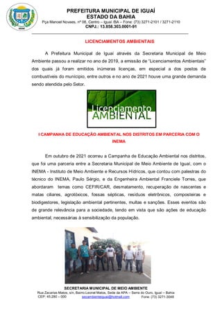 PREFEITURA MUNICIPAL DE IGUAÍ
ESTADO DA BAHIA
Pça Manoel Novaes, nº 08, Centro – Iguaí /BA – Fone: (73) 3271-2101 / 3271-2110
CNPJ.: 13.858.303.0001-91
SECRETARIA MUNICIPAL DE MEIO AMBIENTE
Rua Zacarias Matos, s/n, Bairro Leonel Matos, Sede da APA – Serra do Ouro, Iguaí – Bahia
CEP: 45.280 – 000 Fone: (73) 3271-3048
secambienteiguai@hotmail.com
m
LICENCIAMENTOS AMBIENTAIS
A Prefeitura Municipal de Iguaí através da Secretaria Municipal de Meio
Ambiente passou a realizar no ano de 2019, a emissão de “Licenciamentos Ambientais”
dos quais já foram emitidos inúmeras licenças, em especial a dos postos de
combustíveis do munícipio, entre outros e no ano de 2021 houve uma grande demanda
sendo atendida pelo Setor.
I CAMPANHA DE EDUCAÇÃO AMBIENTAL NOS DISTRITOS EM PARCERIA COM O
INEMA
Em outubro de 2021 ocorreu a Campanha de Educação Ambiental nos distritos,
que foi uma parceria entre a Secretaria Municipal de Meio Ambiente de Iguaí, com o
INEMA - Instituto de Meio Ambiente e Recursos Hídricos, que contou com palestras do
técnico do INEMA, Paulo Sérgio, e da Engenheira Ambiental Franciele Torres, que
abordaram temas como CEFIR/CAR, desmatamento, recuperação de nascentes e
matas ciliares, agrotóxicos, fossas sépticas, resíduos eletrônicos, composteiras e
biodigestores, legislação ambiental pertinentes, multas e sanções. Esses eventos são
de grande relevância para a sociedade, tendo em vista que são ações de educação
ambiental, necessárias à sensibilização da população.
 