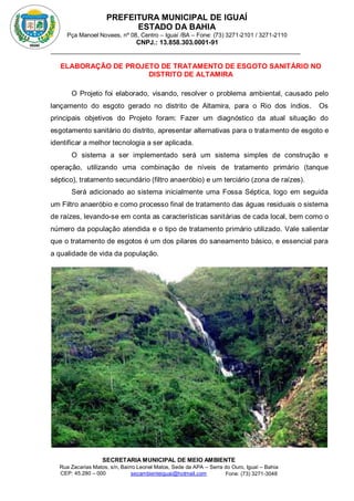 PREFEITURA MUNICIPAL DE IGUAÍ
ESTADO DA BAHIA
Pça Manoel Novaes, nº 08, Centro – Iguaí /BA – Fone: (73) 3271-2101 / 3271-2110
CNPJ.: 13.858.303.0001-91
SECRETARIA MUNICIPAL DE MEIO AMBIENTE
Rua Zacarias Matos, s/n, Bairro Leonel Matos, Sede da APA – Serra do Ouro, Iguaí – Bahia
CEP: 45.280 – 000 Fone: (73) 3271-3048
secambienteiguai@hotmail.com
m
ELABORAÇÃO DE PROJETO DE TRATAMENTO DE ESGOTO SANITÁRIO NO
DISTRITO DE ALTAMIRA
O Projeto foi elaborado, visando, resolver o problema ambiental, causado pelo
lançamento do esgoto gerado no distrito de Altamira, para o Rio dos índios. Os
principais objetivos do Projeto foram: Fazer um diagnóstico da atual situação do
esgotamento sanitário do distrito, apresentar alternativas para o tratamento de esgoto e
identificar a melhor tecnologia a ser aplicada.
O sistema a ser implementado será um sistema simples de construção e
operação, utilizando uma combinação de níveis de tratamento primário (tanque
séptico), tratamento secundário (filtro anaeróbio) e um terciário (zona de raízes).
Será adicionado ao sistema inicialmente uma Fossa Séptica, logo em seguida
um Filtro anaeróbio e como processo final de tratamento das águas residuais o sistema
de raízes, levando-se em conta as características sanitárias de cada local, bem como o
número da população atendida e o tipo de tratamento primário utilizado. Vale salientar
que o tratamento de esgotos é um dos pilares do saneamento básico, e essencial para
a qualidade de vida da população.
 