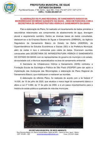 PREFEITURA MUNICIPAL DE IGUAÍ
ESTADO DA BAHIA
Pça Manoel Novaes, nº 08, Centro – Iguaí /BA – Fone: (73) 3271-2101 / 3271-2110
CNPJ.: 13.858.303.0001-91
SECRETARIA MUNICIPAL DE MEIO AMBIENTE
Rua Zacarias Matos, s/n, Bairro Leonel Matos, Sede da APA – Serra do Ouro, Iguaí – Bahia
CEP: 45.280 – 000 Fone: (73) 3271-3048
secambienteiguai@hotmail.com
m
ELABORAÇÃO DO PLANO REGIONAL DE SANEAMENTO BÁSICO DA
MICRORREGIÃO DO MÉDIO SUDOESTE DA BAHIA – MSO EM PARCERIA COM A
SECRETARIA DE INFRAESTRUTURA HÍDRICA E SANEAMENTO DA BAHIA
Para a elaboração do Plano, foi realizado um levantamento de dados primários e
secundários relacionados aos componentes de abastecimento de água, drenagem
pluvial e esgotamento sanitário. Dentre as diversas bases de dados consultadas,
destacam-se a da Empresa Baiana de Águas e Saneamento (EMBASA), da Agência
Reguladora de Saneamento Básico do Estado da Bahia (AGERSA), da
Superintendência de Estudos Econômicos e Sociais (SEI) e da Prefeitura Municipal,
além de visitas in loco e entrevistas para coleta de dados. Ocorreram reuniões
convocadas pela SECRETARIA DE INFRAESTRUTURA HÍDRICA E SANEAMENTO
DO ESTADO DA BAHIA com os representantes do governo do município e do estado,
da sociedade civil, e técnicos especializados na área de saneamento ambiental.
A Secretaria de Infraestrutura Hídrica e Saneamento (SIHS) contratou a
Fundação Escola de Sociologia e Política de São Paulo (FESPSP) para dar apoio a
implantação das Autarquias das Microrregiões e elaboração de Plano Regional de
Saneamento Básico, que mobilizaram e mediaram as reuniões.
A elaboração do referido Plano, foi realizada de acordo com a lei federal nº
14.026, de 15 de julho de 2020, que atualiza o marco legal do saneamento básico e
altera a Lei nº 9.984, de 17 de julho de 2000, e é um passo importantíssimo para a
história da saúde pública e qualidade de vida dos munícipes.
 