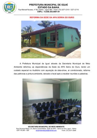 PREFEITURA MUNICIPAL DE IGUAÍ
ESTADO DA BAHIA
Pça Manoel Novaes, nº 08, Centro – Iguaí /BA – Fone: (73) 3271-2101 / 3271-2110
CNPJ.: 13.858.303.0001-91
SECRETARIA MUNICIPAL DE MEIO AMBIENTE
Rua Zacarias Matos, s/n, Bairro Leonel Matos, Sede da APA – Serra do Ouro, Iguaí – Bahia
CEP: 45.280 – 000 Fone: (73) 3271-3048
secambienteiguai@hotmail.com
m
REFORMA DA SEDE DA APA SERRA DO OURO
A Prefeitura Municipal de Iguaí através da Secretaria Municipal de Meio
Ambiente reformou as dependências da Sede da APA Serra do Ouro, tendo um
cuidado especial no Auditório com aquisição de data-show, ar condicionado, reforma
das poltronas e pintura ambiente, deixado o local apto a receber reuniões e palestras.
 