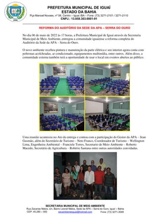 PREFEITURA MUNICIPAL DE IGUAÍ
ESTADO DA BAHIA
Pça Manoel Novaes, nº 08, Centro – Iguaí /BA – Fone: (73) 3271-2101 / 3271-2110
CNPJ.: 13.858.303.0001-91
SECRETARIA MUNICIPAL DE MEIO AMBIENTE
Rua Zacarias Matos, s/n, Bairro Leonel Matos, Sede da APA – Serra do Ouro, Iguaí – Bahia
CEP: 45.280 – 000 Fone: (73) 3271-3048
secambienteiguai@hotmail.com
m
REFORMA DO AUDITÓRIO DA SEDE DA APA – SERRA DO OURO
No dia 06 de maio de 2022 às 17 horas, a Prefeitura Municipal de Iguaí através da Secretaria
Municipal de Meio Ambiente, entregou a comunidade iguaiense a reforma completa do
Auditório da Sede da APA – Serra do Ouro.
O novo ambiente recebeu pintura e manutenção da parte elétrica e seu interior agora conta com
poltronas acolchoadas, ar condicionado, equipamentos multimídia, entre outros. Além disso, a
comunidade externa também terá a oportunidade de usar o local em eventos abertos ao público.
Uma reunião aconteceu no Ato da entrega e contou com a participação do Gestor da APA – Jean
Gusmão, além do Secretário de Turismo – Neto Franco, Coordenador de Turismo – Wellington
Lima, Engenheira Ambiental – Franciele Torres, Secretario de Meio Ambiente – Roberto
Macedo, Secretário de Agricultura – Robério Santana entre outras autoridades convidadas.
 
