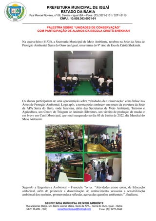 PREFEITURA MUNICIPAL DE IGUAÍ
ESTADO DA BAHIA
Pça Manoel Novaes, nº 08, Centro – Iguaí /BA – Fone: (73) 3271-2101 / 3271-2110
CNPJ.: 13.858.303.0001-91
SECRETARIA MUNICIPAL DE MEIO AMBIENTE
Rua Zacarias Matos, s/n, Bairro Leonel Matos, Sede da APA – Serra do Ouro, Iguaí – Bahia
CEP: 45.280 – 000 Fone: (73) 3271-3048
secambienteiguai@hotmail.com
m
PALESTRA SOBRE “UNIDADES DE CONSERVAÇÃO”
COM PARTICIPAÇÃO DE ALUNOS DA ESCOLA CRISTÃ SHEKINAH
Na quarta-feira (11/05), a Secretaria Municipal de Meio Ambiente, recebeu na Sede da Área de
Proteção Ambiental Serra do Ouro em Iguaí, uma turma do 9º Ano da Escola Cristã Shekinah.
Os alunos participaram de uma apresentação sobre “Unidades de Conservação” com ênfase nas
Áreas de Proteção Ambiental. Logo após, a turma pode conhecer um pouco da estrutura da Sede
da APA Serra do Ouro, onde funciona, além das Secretarias de Meio Ambiente, Turismo e
Agricultura, um Centro de Triagem de Animais Silvestres, um viveiro de produção de mudas e
em breve um Canil Municipal, que será inaugurado no dia 05 de Junho de 2022, dia Mundial do
Meio Ambiente.
Segundo a Engenheira Ambiental – Franciele Torres: “Atividades como essas, de Educação
ambiental, além de promover a disseminação do conhecimento, ocasiona a sensibilização
ambiental dos ouvintes, promovendo a reflexão, acerca das questões ambientais.”, finalizou.
 