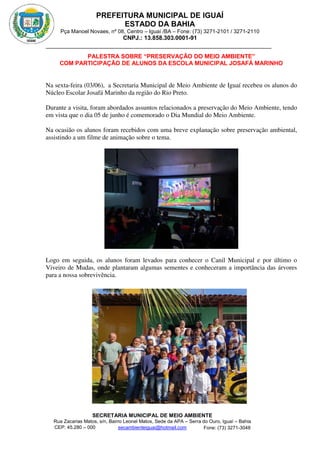 PREFEITURA MUNICIPAL DE IGUAÍ
ESTADO DA BAHIA
Pça Manoel Novaes, nº 08, Centro – Iguaí /BA – Fone: (73) 3271-2101 / 3271-2110
CNPJ.: 13.858.303.0001-91
SECRETARIA MUNICIPAL DE MEIO AMBIENTE
Rua Zacarias Matos, s/n, Bairro Leonel Matos, Sede da APA – Serra do Ouro, Iguaí – Bahia
CEP: 45.280 – 000 Fone: (73) 3271-3048
secambienteiguai@hotmail.com
m
PALESTRA SOBRE “PRESERVAÇÃO DO MEIO AMBIENTE”
COM PARTICIPAÇÃO DE ALUNOS DA ESCOLA MUNICIPAL JOSAFÁ MARINHO
Na sexta-feira (03/06), a Secretaria Municipal de Meio Ambiente de Iguaí recebeu os alunos do
Núcleo Escolar Josafá Marinho da região do Rio Preto.
Durante a visita, foram abordados assuntos relacionados a preservação do Meio Ambiente, tendo
em vista que o dia 05 de junho é comemorado o Dia Mundial do Meio Ambiente.
Na ocasião os alunos foram recebidos com uma breve explanação sobre preservação ambiental,
assistindo a um filme de animação sobre o tema.
Logo em seguida, os alunos foram levados para conhecer o Canil Municipal e por último o
Viveiro de Mudas, onde plantaram algumas sementes e conheceram a importância das árvores
para a nossa sobrevivência.
 