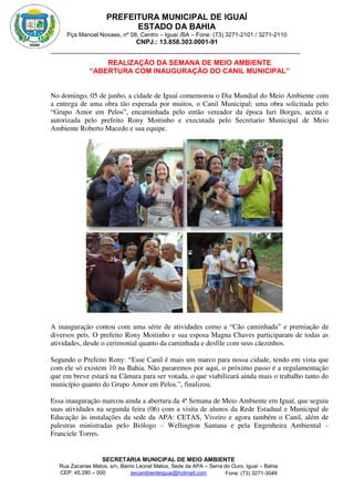 PREFEITURA MUNICIPAL DE IGUAÍ
ESTADO DA BAHIA
Pça Manoel Novaes, nº 08, Centro – Iguaí /BA – Fone: (73) 3271-2101 / 3271-2110
CNPJ.: 13.858.303.0001-91
SECRETARIA MUNICIPAL DE MEIO AMBIENTE
Rua Zacarias Matos, s/n, Bairro Leonel Matos, Sede da APA – Serra do Ouro, Iguaí – Bahia
CEP: 45.280 – 000 Fone: (73) 3271-3048
secambienteiguai@hotmail.com
m
REALIZAÇÃO DA SEMANA DE MEIO AMBIENTE
“ABERTURA COM INAUGURAÇÃO DO CANIL MUNICIPAL”
No domingo, 05 de junho, a cidade de Iguaí comemorou o Dia Mundial do Meio Ambiente com
a entrega de uma obra tão esperada por muitos, o Canil Municipal; uma obra solicitada pelo
“Grupo Amor em Pelos”, encaminhada pelo então vereador da época Iuri Borges, aceita e
autorizada pelo prefeito Rony Moitinho e executada pelo Secretario Municipal de Meio
Ambiente Roberto Macedo e sua equipe.
A inauguração contou com uma série de atividades como a “Cão caminhada” e premiação de
diversos pets. O prefeito Rony Moitinho e sua esposa Magna Chaves participaram de todas as
atividades, desde o cerimonial quanto da caminhada e desfile com seus cãezinhos.
Segundo o Prefeito Rony: “Esse Canil é mais um marco para nossa cidade, tendo em vista que
com ele só existem 10 na Bahia. Não pararemos por aqui, o próximo passo é a regulamentação
que em breve estará na Câmara para ser votada, o que viabilizará ainda mais o trabalho tanto do
município quanto do Grupo Amor em Pelos.”, finalizou.
Essa inauguração marcou ainda a abertura da 4ª Semana de Meio Ambiente em Iguaí, que seguiu
suas atividades na segunda feira (06) com a visita de alunos da Rede Estadual e Municipal de
Educação às instalações da sede da APA: CETAS, Viveiro e agora também o Canil, além de
palestras ministradas pelo Biólogo – Wellington Santana e pela Engenheira Ambiental –
Franciele Torres.
 