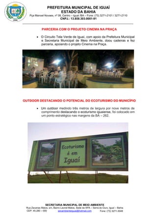 PREFEITURA MUNICIPAL DE IGUAÍ
ESTADO DA BAHIA
Pça Manoel Novaes, nº 08, Centro – Iguaí /BA – Fone: (73) 3271-2101 / 3271-2110
CNPJ.: 13.858.303.0001-91
SECRETARIA MUNICIPAL DE MEIO AMBIENTE
Rua Zacarias Matos, s/n, Bairro Leonel Matos, Sede da APA – Serra do Ouro, Iguaí – Bahia
CEP: 45.280 – 000 Fone: (73) 3271-3048
secambienteiguai@hotmail.com
m
PARCERIA COM O PROJETO CINEMA NA PRAÇA
 O Circuito Tela Verde de Iguaí, com apoio da Prefeitura Municipal
e Secretaria Municipal de Meio Ambiente, doou cadeiras e fez
parceria, apoiando o projeto Cinema na Praça.
OUTDOOR DESTACANDO O POTENCIAL DO ECOTURISMO DO MUNICÍPIO
 Um outdoor medindo três metros de largura por nove metros de
comprimento destacando o ecoturismo iguaiense, foi colocado em
um ponto estratégico nas margens da BA – 262.
 