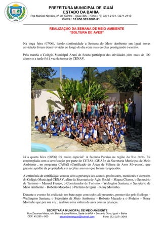 PREFEITURA MUNICIPAL DE IGUAÍ
ESTADO DA BAHIA
Pça Manoel Novaes, nº 08, Centro – Iguaí /BA – Fone: (73) 3271-2101 / 3271-2110
CNPJ.: 13.858.303.0001-91
SECRETARIA MUNICIPAL DE MEIO AMBIENTE
Rua Zacarias Matos, s/n, Bairro Leonel Matos, Sede da APA – Serra do Ouro, Iguaí – Bahia
CEP: 45.280 – 000 Fone: (73) 3271-3048
secambienteiguai@hotmail.com
m
REALIZAÇÃO DA SEMANA DE MEIO AMBIENTE
“SOLTURA DE AVES”
Na terça feira (07/06), dando continuidade a Semana do Meio Ambiente em Iguaí novas
atividades foram desenvolvidas ao longo do dia com mais escolas prestigiando o evento.
Pela manhã o Colégio Municipal Arani de Souza participou das atividades com mais de 100
alunos e a tarde foi à vez da turma do CENAV.
Já a quarta feira (08/06) foi muito especial! A fazenda Paraíso na região do Rio Preto, foi
contemplada com a certificação por parte do CETAS-IGUAÍ e da Secretaria Municipal de Meio
Ambiente , no programa CASAS (Certificado de Áreas de Soltura de Aves Silvestres), que
garante aptidão da propriedade em receber animais que foram recuperados.
A cerimônia de certificação contou com a presença dos alunos, professores, monitores e diretores
do Colégio Municipal CENAV, além da Secretaria de Ação Social – Magna Chaves, o Secretário
de Turismo – Manuel Franco, o Coordenador de Turismo – Welington Santana, o Secretário de
Meio Ambiente – Roberto Macedo e o Prefeito de Iguaí – Rony Moitinho.
Durante o evento foi realizado um bate papo com todos ali presentes, promovido pelo Biólogo –
Wellington Santana, o Secretário de Meio Ambiente – Roberto Macedo e o Prefeito – Rony
Moitinho que por sua vez , realizou uma soltura de aves com as crianças.
 