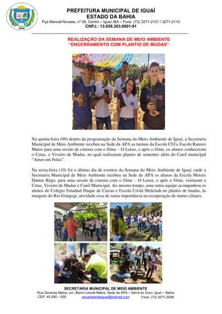 PREFEITURA MUNICIPAL DE IGUAÍ
ESTADO DA BAHIA
Pça Manoel Novaes, nº 08, Centro – Iguaí /BA – Fone: (73) 3271-2101 / 3271-2110
CNPJ.: 13.858.303.0001-91
SECRETARIA MUNICIPAL DE MEIO AMBIENTE
Rua Zacarias Matos, s/n, Bairro Leonel Matos, Sede da APA – Serra do Ouro, Iguaí – Bahia
CEP: 45.280 – 000 Fone: (73) 3271-3048
secambienteiguai@hotmail.com
m
REALIZAÇÃO DA SEMANA DE MEIO AMBIENTE
“ENCERRAMENTO COM PLANTIO DE MUDAS”
Na quinta-feira (09) dentro da programação da Semana do Meio Ambiente de Iguaí, a Secretaria
Municipal de Meio Ambiente recebeu na Sede da APA as turmas da Escola CEI e Escola Ramiro
Matos para uma sessão de cinema com o filme – O Lorax, e após o filme, os alunos conheceram
o Cetas, o Viveiro de Mudas, no qual realizaram plantio de sementes além do Canil municipal
“Amor em Pelos”.
Na sexta-feira (10) foi o último dia de eventos da Semana do Meio Ambiente de Iguaí, onde a
Secretaria Municipal de Meio Ambiente recebeu na Sede da APA os alunos da Escola Moisés
Dantas Rêgo, para uma sessão de cinema com o filme – O Lorax, e após o filme, visitaram o
Cetas, Viveiro de Mudas e Canil Municipal. Ao mesmo tempo, uma outra equipe acompanhou os
alunos do Colégio Estadual Duque de Caxias e Escola Cristã Shekinah no plantio de mudas, às
margens do Rio Gongogi, atividade essa de suma importância na recuperação de matas ciliares.
 