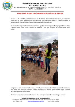 PREFEITURA MUNICIPAL DE IGUAÍ
ESTADO DA BAHIA
Pça Manoel Novaes, nº 08, Centro – Iguaí /BA – Fone: (73) 3271-2101 / 3271-2110
CNPJ.: 13.858.303.0001-91
SECRETARIA MUNICIPAL DE MEIO AMBIENTE
Rua Zacarias Matos, s/n, Bairro Leonel Matos, Sede da APA – Serra do Ouro, Iguaí – Bahia
CEP: 45.280 – 000 Fone: (73) 3271-3048
secambienteiguai@hotmail.com
m
PLANTIO DE MUDAS EM COMEMORAÇÃO AO DIA DA ÁRVORE
No dia 21 de setembro, comemora-se o dia da árvore. Para simbolizar esse dia, a Secretaria
Municipal de Meio Ambiente de Iguaí realizou um plantio de mudas, e convidou alunos e
professores da Escola Moisés Dantas Rêgo para participarem do ato.
As mudas foram plantadas em frente ao terreno que foi utilizado para o Camping do I Festival de
Turismo Sobre Rodas, com o intuito de arborizar a rua, que faz parte do Projeto Iguaí mais
Verde.
Em parceria com a Secretaria de Meio Ambiente, colaboradores da referida escola irão realizar a
rega diária das mudas e contamos com a população do entorno, para também regar, quando
necessário e cuidar das mesmas.
Respeitar e preservar o meio ambiente são atos de responsabilidade e manutenção da vida!
 