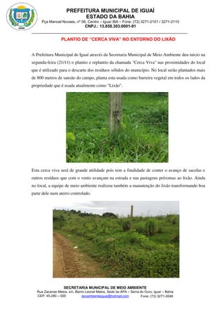 PREFEITURA MUNICIPAL DE IGUAÍ
ESTADO DA BAHIA
Pça Manoel Novaes, nº 08, Centro – Iguaí /BA – Fone: (73) 3271-2101 / 3271-2110
CNPJ.: 13.858.303.0001-91
SECRETARIA MUNICIPAL DE MEIO AMBIENTE
Rua Zacarias Matos, s/n, Bairro Leonel Matos, Sede da APA – Serra do Ouro, Iguaí – Bahia
CEP: 45.280 – 000 Fone: (73) 3271-3048
secambienteiguai@hotmail.com
m
PLANTIO DE “CERCA VIVA” NO ENTORNO DO LIXÃO
A Prefeitura Municipal de Iguaí através da Secretaria Municipal de Meio Ambiente deu inicio na
segunda-feira (21/11) o plantio e replantio da chamada "Cerca Viva" nas proximidades do local
que é utilizado para o descarte dos resíduos sólidos do município. No local serão plantados mais
de 800 metros de sansão do campo, planta esta usada como barreira vegetal em todos os lados da
propriedade que é usada atualmente como "Lixão".
Esta cerca viva será de grande utilidade pois tem a finalidade de conter o avanço de sacolas e
outros resíduos que com o vento avançam na estrada e nas pastagens próximas ao lixão. Ainda
no local, a equipe de meio ambiente realizou também a manutenção do lixão transformando boa
parte dele num aterro controlado.
 