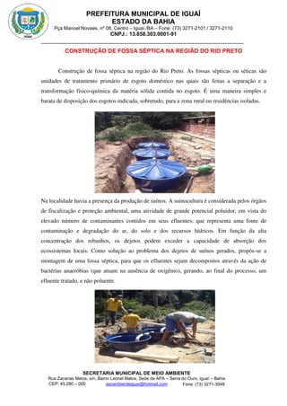 PREFEITURA MUNICIPAL DE IGUAÍ
ESTADO DA BAHIA
Pça Manoel Novaes, nº 08, Centro – Iguaí /BA – Fone: (73) 3271-2101 / 3271-2110
CNPJ.: 13.858.303.0001-91
SECRETARIA MUNICIPAL DE MEIO AMBIENTE
Rua Zacarias Matos, s/n, Bairro Leonel Matos, Sede da APA – Serra do Ouro, Iguaí – Bahia
CEP: 45.280 – 000 Fone: (73) 3271-3048
secambienteiguai@hotmail.com
m
CONSTRUÇÃO DE FOSSA SÉPTICA NA REGIÃO DO RIO PRETO
Construção de fossa séptica na região do Rio Preto. As fossas sépticas ou séticas são
unidades de tratamento primário de esgoto doméstico nas quais são feitas a separação e a
transformação físico-química da matéria sólida contida no esgoto. É uma maneira simples e
barata de disposição dos esgotos indicada, sobretudo, para a zona rural ou residências isoladas.
Na localidade havia a presença da produção de suínos. A suinocultura é considerada pelos órgãos
de fiscalização e proteção ambiental, uma atividade de grande potencial poluidor, em vista do
elevado número de contaminantes contidos em seus efluentes, que representa uma fonte de
contaminação e degradação do ar, do solo e dos recursos hídricos. Em função da alta
concentração dos rebanhos, os dejetos podem exceder a capacidade de absorção dos
ecossistemas locais. Como solução ao problema dos dejetos de suínos gerados, propôs-se a
montagem de uma fossa séptica, para que os efluentes sejam decompostos através da ação de
bactérias anaeróbias (que atuam na ausência de oxigênio), gerando, ao final do processo, um
efluente tratado, e não poluente.
 