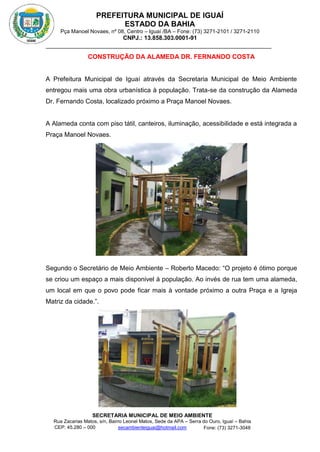 PREFEITURA MUNICIPAL DE IGUAÍ
ESTADO DA BAHIA
Pça Manoel Novaes, nº 08, Centro – Iguaí /BA – Fone: (73) 3271-2101 / 3271-2110
CNPJ.: 13.858.303.0001-91
SECRETARIA MUNICIPAL DE MEIO AMBIENTE
Rua Zacarias Matos, s/n, Bairro Leonel Matos, Sede da APA – Serra do Ouro, Iguaí – Bahia
CEP: 45.280 – 000 Fone: (73) 3271-3048
secambienteiguai@hotmail.com
m
CONSTRUÇÃO DA ALAMEDA DR. FERNANDO COSTA
A Prefeitura Municipal de Iguaí através da Secretaria Municipal de Meio Ambiente
entregou mais uma obra urbanística à população. Trata-se da construção da Alameda
Dr. Fernando Costa, localizado próximo a Praça Manoel Novaes.
A Alameda conta com piso tátil, canteiros, iluminação, acessibilidade e está integrada a
Praça Manoel Novaes.
Segundo o Secretário de Meio Ambiente – Roberto Macedo: “O projeto é ótimo porque
se criou um espaço a mais disponivel à população. Ao invés de rua tem uma alameda,
um local em que o povo pode ficar mais à vontade próximo a outra Praça e a Igreja
Matriz da cidade.”.
 