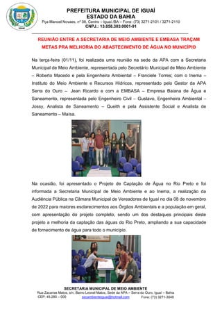 PREFEITURA MUNICIPAL DE IGUAÍ
ESTADO DA BAHIA
Pça Manoel Novaes, nº 08, Centro – Iguaí /BA – Fone: (73) 3271-2101 / 3271-2110
CNPJ.: 13.858.303.0001-91
SECRETARIA MUNICIPAL DE MEIO AMBIENTE
Rua Zacarias Matos, s/n, Bairro Leonel Matos, Sede da APA – Serra do Ouro, Iguaí – Bahia
CEP: 45.280 – 000 Fone: (73) 3271-3048
secambienteiguai@hotmail.com
m
REUNIÃO ENTRE A SECRETARIA DE MEIO AMBIENTE E EMBASA TRAÇAM
METAS PRA MELHORIA DO ABASTECIMENTO DE ÁGUA NO MUNICÍPIO
Na terça-feira (01/11), foi realizada uma reunião na sede da APA com a Secretaria
Municipal de Meio Ambiente, representada pelo Secretário Municipal de Meio Ambiente
– Roberto Macedo e pela Engenheira Ambiental – Franciele Torres; com o Inema –
Instituto do Meio Ambiente e Recursos Hídricos, representado pelo Gestor da APA
Serra do Ouro – Jean Ricardo e com a EMBASA – Empresa Baiana de Água e
Saneamento, representada pelo Engenheiro Civil – Gustavo, Engenheira Ambiental –
Jossy, Analista de Saneamento – Queith e pela Assistente Social e Analista de
Saneamento – Maísa.
Na ocasião, foi apresentado o Projeto de Captação de Água no Rio Preto e foi
informada a Secretaria Municipal de Meio Ambiente e ao Inema, a realização da
Audiência Pública na Câmara Municipal de Vereadores de Iguaí no dia 08 de novembro
de 2022 para maiores esclarecimentos aos Órgãos Ambientais e a população em geral,
com apresentação do projeto completo, sendo um dos destaques principais deste
projeto a melhoria da captação das águas do Rio Preto, ampliando a sua capacidade
de fornecimento de água para todo o município.
 