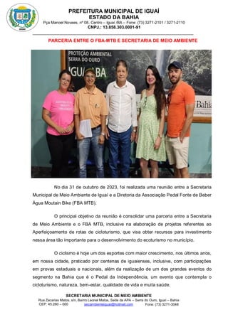 PREFEITURA MUNICIPAL DE IGUAÍ
ESTADO DA BAHIA
Pça Manoel Novaes, nº 08, Centro – Iguaí /BA – Fone: (73) 3271-2101 / 3271-2110
CNPJ.: 13.858.303.0001-91
SECRETARIA MUNICIPAL DE MEIO AMBIENTE
Rua Zacarias Matos, s/n, Bairro Leonel Matos, Sede da APA – Serra do Ouro, Iguaí – Bahia
CEP: 45.280 – 000 Fone: (73) 3271-3048
secambienteiguai@hotmail.com
m
PARCERIA ENTRE O FBA-MTB E SECRETARIA DE MEIO AMBIENTE
No dia 31 de outubro de 2023, foi realizada uma reunião entre a Secretaria
Municipal de Meio Ambiente de Iguaí e a Diretoria da Associação Pedal Fonte de Beber
Água Moutain Bike (FBA MTB).
O principal objetivo da reunião é consolidar uma parceria entre a Secretaria
de Meio Ambiente e o FBA MTB, inclusive na elaboração de projetos referentes ao
Aperfeiçoamento de rotas de cicloturismo, que visa obter recursos para investimento
nessa área tão importante para o desenvolvimento do ecoturismo no município.
O ciclismo é hoje um dos esportes com maior crescimento, nos últimos anos,
em nossa cidade, praticado por centenas de iguaienses, inclusive, com participações
em provas estaduais e nacionais, além da realização de um dos grandes eventos do
segmento na Bahia que é o Pedal da Independência, um evento que contempla o
cicloturismo, natureza, bem-estar, qualidade de vida e muita saúde.
 
