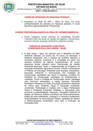 PREFEITURA MUNICIPAL DE IGUAÍ
ESTADO DA BAHIA
Pça Manoel Novaes, nº 08, Centro – Iguaí /BA – Fone: (73) 3271-2101 / 3271-2110
CNPJ.: 13.858.303.0001-91
SECRETARIA MUNICIPAL DE MEIO AMBIENTE
Rua Zacarias Matos, s/n, Bairro Leonel Matos, Sede da APA – Serra do Ouro, Iguaí – Bahia
CEP: 45.280 – 000 Fone: (73) 3271-3048
secambienteiguai@hotmail.com
m
CURSO DE OPERADOR DE MÁQUINAS PESADAS
 Aconteceu na Sede da APA – Serra do Ouro, um curso
profissionalizante de operador de máquinas pesadas. O curso
beneficiou aproximadamente 100 pessoas.
CURSOS PROFISSIONALIZANTES NA ÁREA DE TURISMO/AMBIENTAL
 Foram realizados cursos gratuitos na modalidade Pronatec
Voluntário EAD nas áreas de: gestão de negócios, infraestrutura,
recursos naturais, produção alimentícia, ambiente e saúde.
CURSOS DE EDUCAÇÃO A DISTÂNCIA
OFERECIDOS PELA SALA VERDE – IGUAÍ
 A Sala Verde – Iguaí, em parceria com o Ministério do Meio
Ambiente ofereceu um acervo de 18 cursos de educação a
distância elaborados com o objetivo de qualificar gestores e
servidores públicos, juventude e a sociedade em geral nas
diversas temáticas da agenda socioambiental. Os cursos
possuíram temas variados como: Estruturação da Gestão
Ambiental Municipal, Apoio à implementação do Programa de
Educação Ambiental e Agricultura Familiar – PEAA, Fundamentos
e Práticas de Educação Ambiental para Espaços Educadores,
Educação Ambiental e Comunicação nas Unidades de
Conservação: estratégias que fazem a diferença, Conflitos em
Unidades de Conservação: estratégias de enfrentamento e
mediação, Tornar a Unidade de Conservação visível: estratégia
para promover articulações e captar recursos, Educação
Ambiental e Mudança do Clima, Educação Ambiental e Mudança
do Clima para Gestores, Água e Educação Ambiental,
Juventudes, Participação e Cuidado com a Água, Participação
Social e Cidadania Ambiental: fortalecer a democracia para
promover a sustentabilidade, Educares - Educação Ambiental na
Gestão de Resíduos Sólidos, Introdução ao Geoprocessamento,
Estilos de vida sustentáveis, Crianças e o Consumo Sustentável,
Sustentabilidade na Administração Pública, Igualdade de Gênero
e Desenvolvimento Sustentável, Guia para a Produção de
Conteúdos EAD.
 